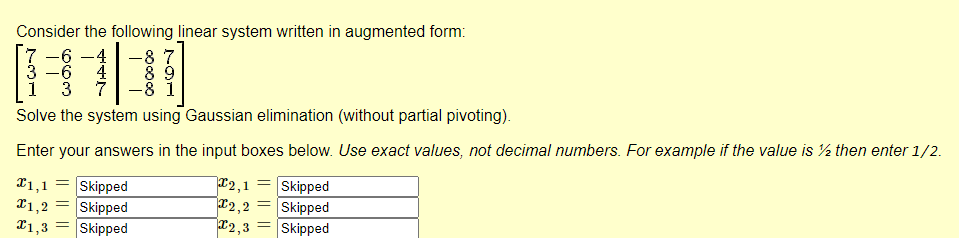Consider the following linear system written in augmented form:
\[
\left[\begin{array}{rrr|rr}
7 & -6 & -4 & -8 & 7 \\
3 & -6