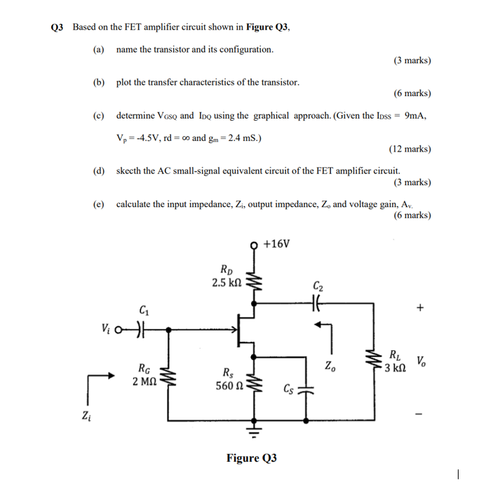 3 Based on the FET amplifier circuit shown in Figure Q3,
(a) name the transistor and its configuration.
(3 marks)
(b) plot th