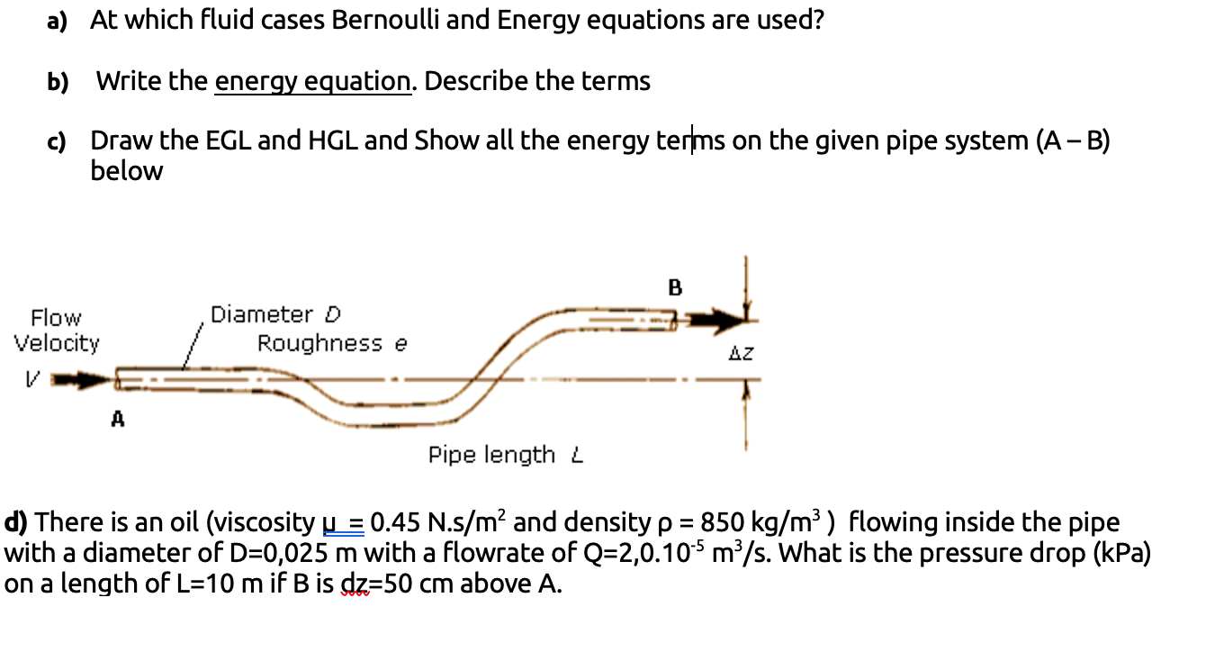 a) At which fluid cases Bernoulli and Energy equations are used?
b) Write the energy equation. Describe the terms
c) Draw the