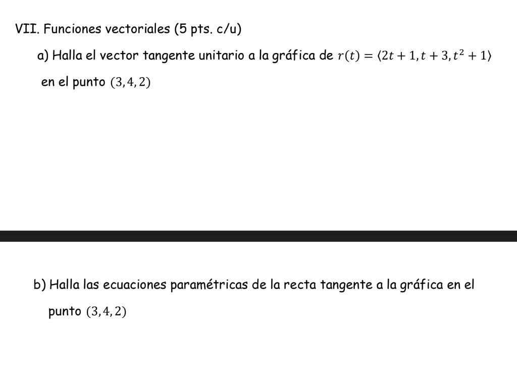 VII. Funciones vectoriales (5 pts.c/u) a) Halla el vector tangente unitario a la gráfica de r(t) = (2t + 1,t + 3, t² + 1) en