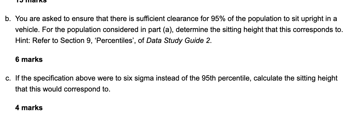 b. You are asked to ensure that there is sufficient clearance for 95% of the population to sit upright in a
vehicle. For the 