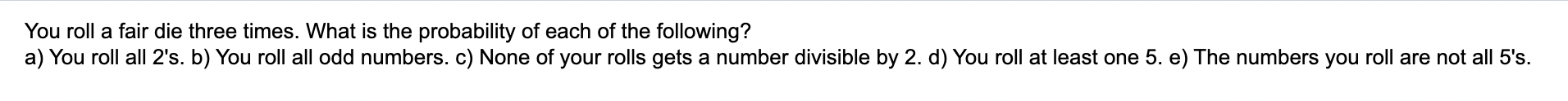 You roll a fair die three times. What is the probability of each of the following?
a) You roll all 2s. b) You roll all odd n