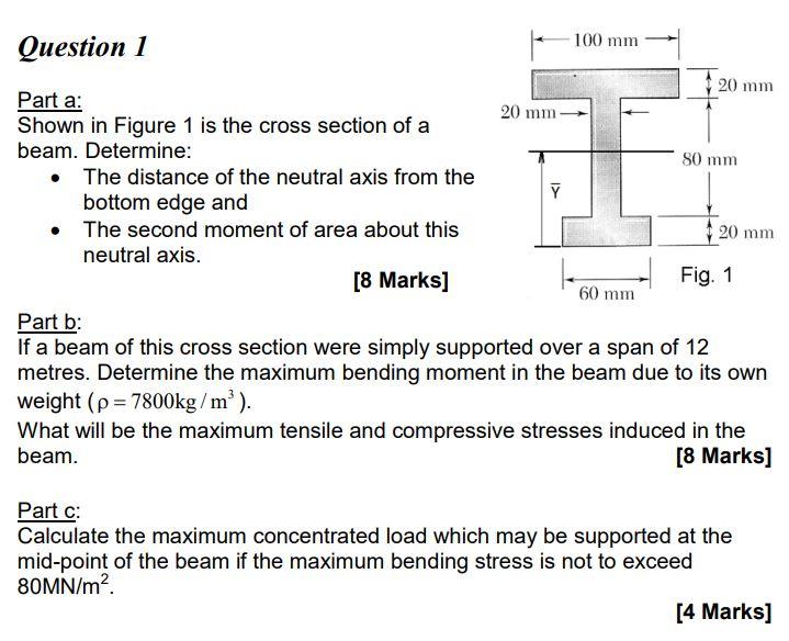 Part a:
Shown in Figure 1 is the cross section of a
beam. Determine:
- The distance of the neutral axis from the bottom edge 