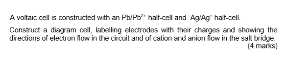 A voltaic cell is constructed with an Pb/Pb²+ half-cell and Ag/Ag+ half-cell.
Construct a diagram cell, labelling electrodes 