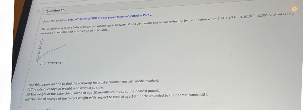 Question 15
Solve the problem. SHOW YOUR WORK in your paper to be submitted in Part \( 2 . \) measured in months and \( w \) 