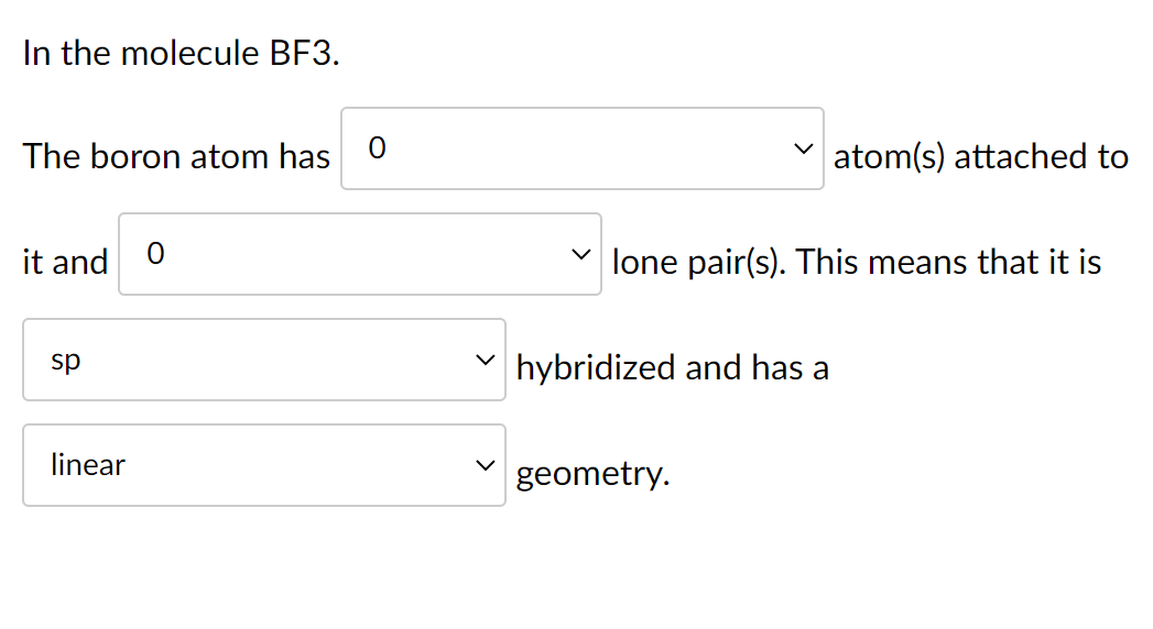 In the molecule BF3.
The boron atom has
atom(s) attached to
it and
lone pair(s). This means that it is
hybridized and has a
g