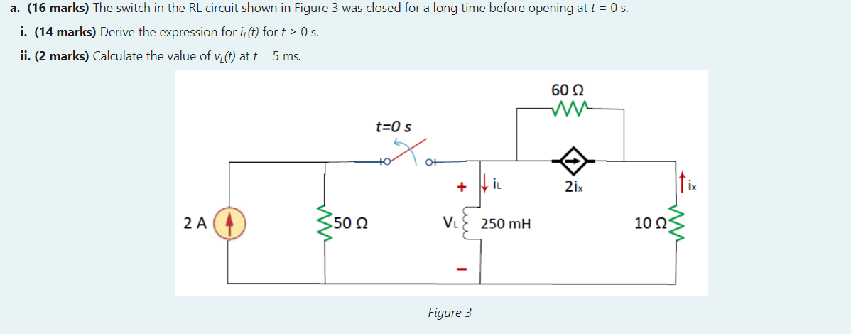 a. (16 marks) The switch in the RL circuit shown in Figure 3 was closed for a long time before opening at \( t=0 \) s.
i. (14