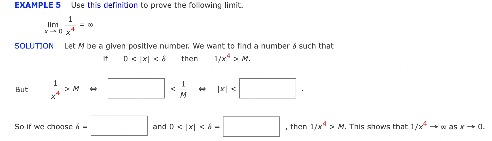EXAMPLE 5 Use this definition to prove the following limit.
\[
\lim _{x \rightarrow 0} \frac{1}{x^{4}}=\infty
\]
SOLUTION Let