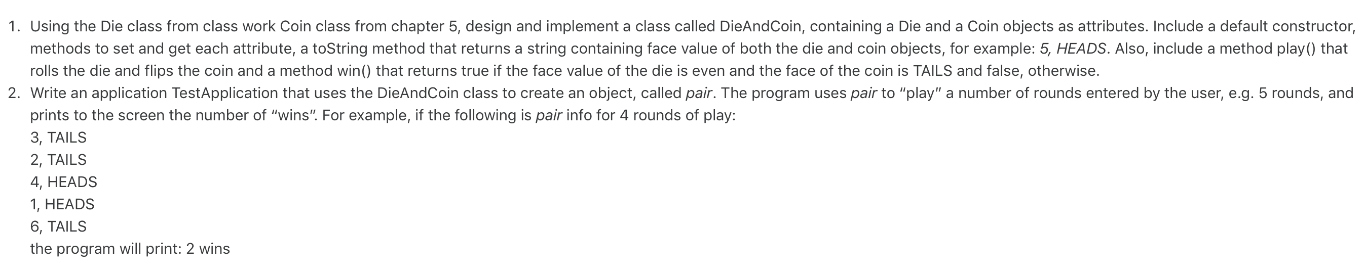 1. Using the Die class from class work Coin class from chapter 5, design and implement a class called DieAndCoin, containing