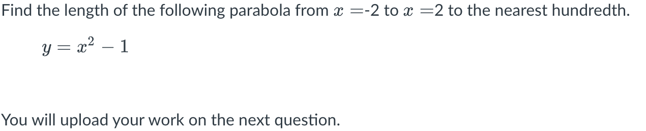Find the length of the following parabola from \( x=-2 \) to \( x=2 \) to the nearest hundredth.
\[
y=x^{2}-1
\]
You will upl