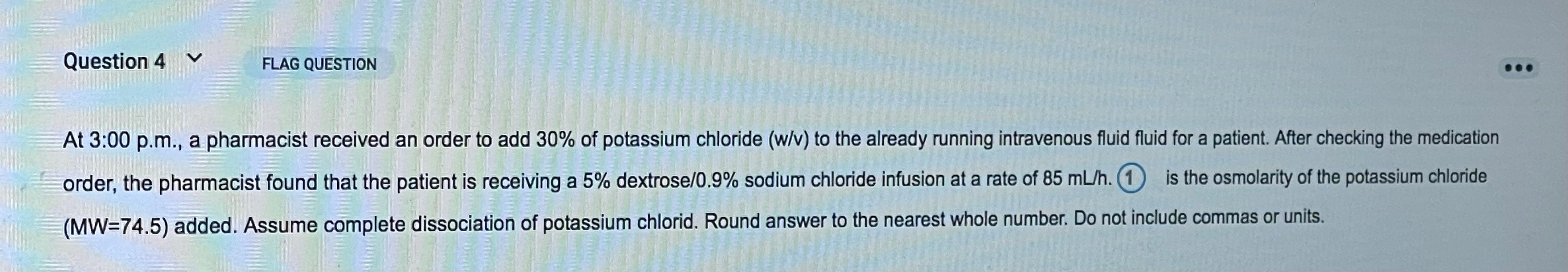 Question 4 v FLAG QUESTION At 3:00 p.m., a pharmacist received an order to add 30% of potassium chloride (w/v) to the already