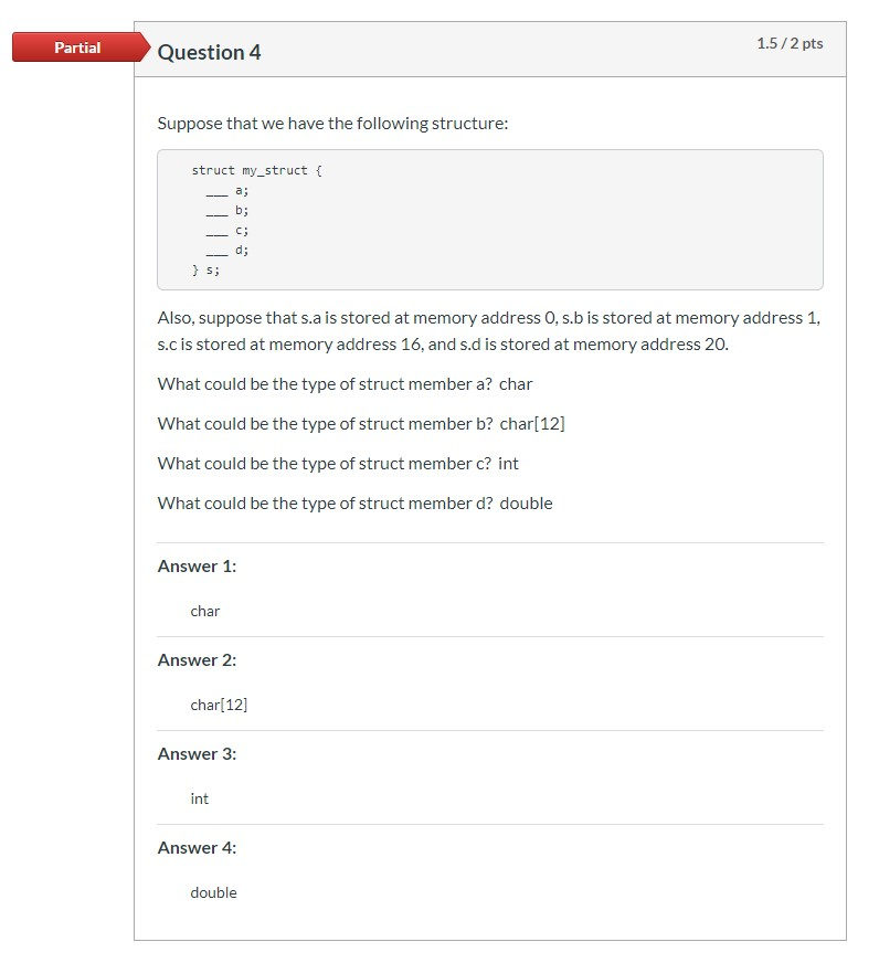 1.5/2 pts Partial Question 4 Suppose that we have the following structure: struct my_struct { a; b; c; d; } s; Also, suppose