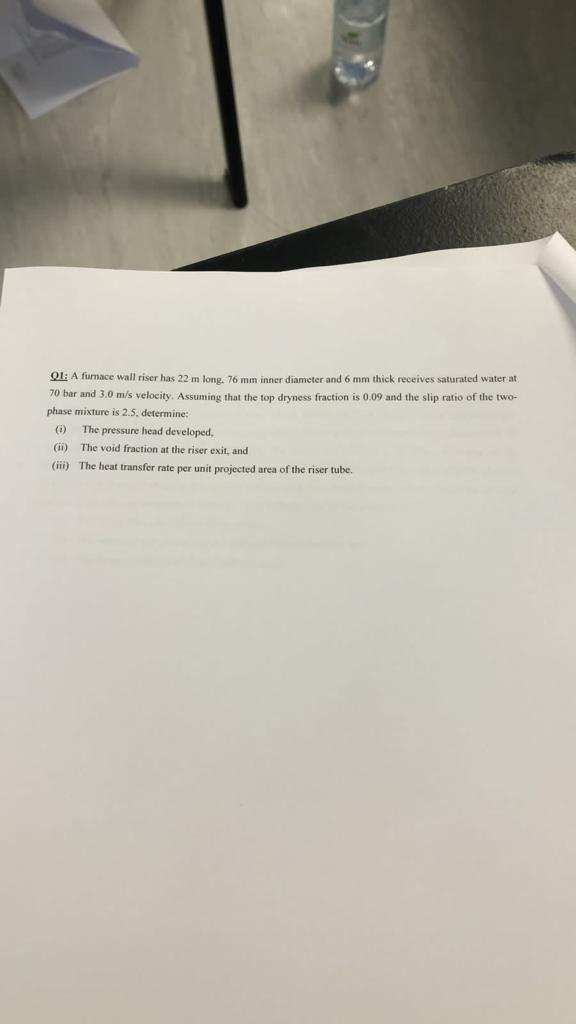 Q1: A furnace wall riser has 22 m long, 76 mm inner diameter and 6 mm thick receives saturated water at
70 bar and 3.0 m/s ve