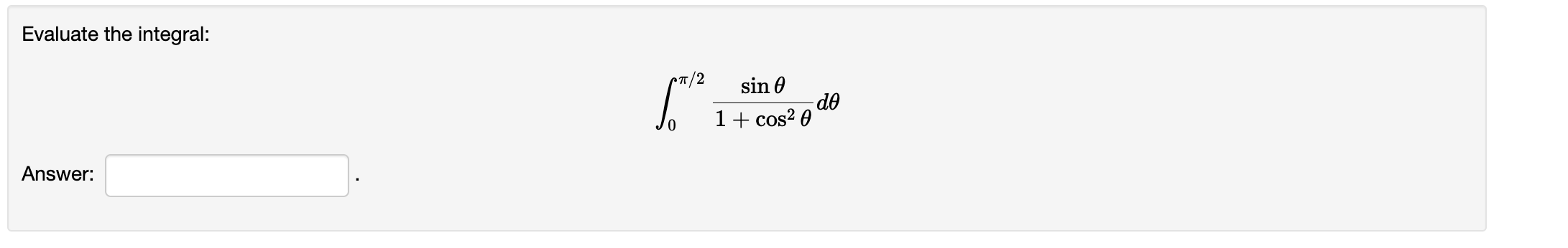 Evaluate the integral: \[ \int_{0}^{\pi / 2} \frac{\sin \theta}{1+\cos ^{2} \theta} d \theta \] Answer: