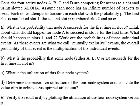 Consider four active nodes A, B, C and D are competing for access to a channel using slotted ALOHA. Assume each node has an i