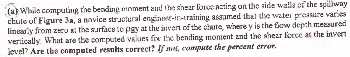 (a) While computing the bending moment and the shear force acting on the side walls of the spillway chute of Figure \( 3 \mat