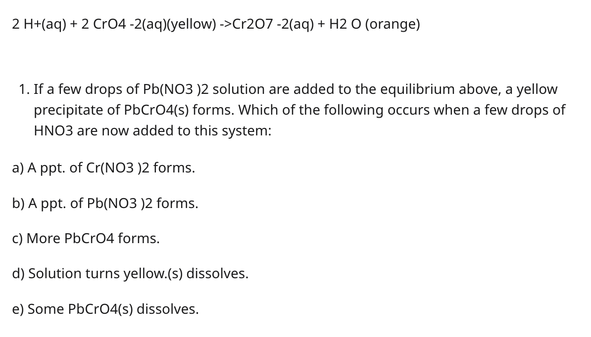 2 H+(aq) + 2 CrO4 -2(aq)(yellow) ->Cr207 -2(aq) + H2 O (orange)
1. If a few drops of Pb(NO3)2 solution are added to the equil