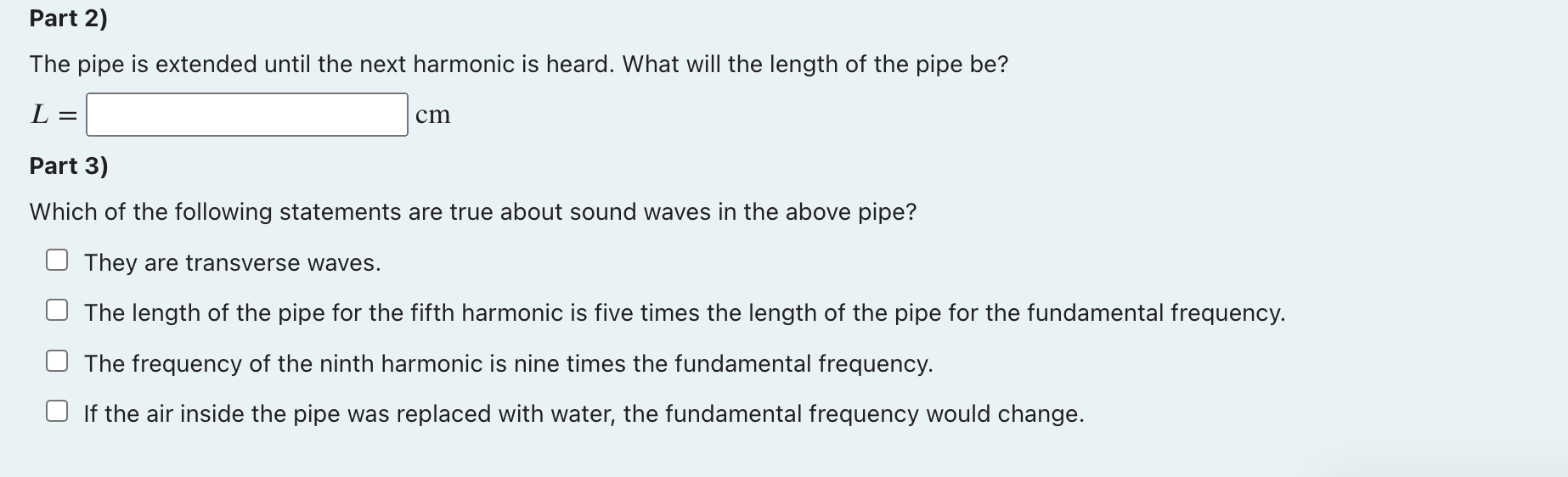 Part 2)
The pipe is extended until the next harmonic is heard. What will the length of the pipe be?
L
=
cm
Part 3)
Which of t