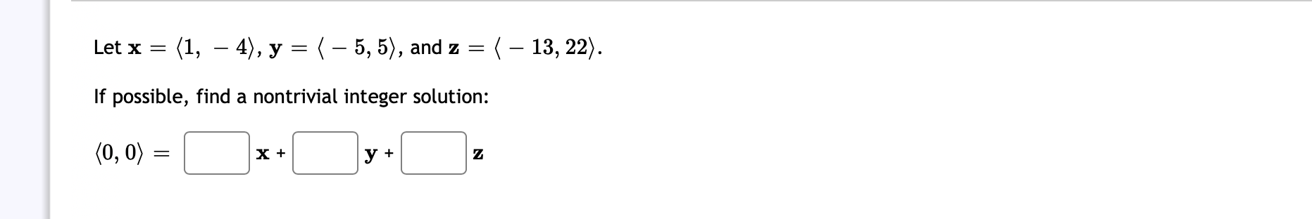 Let \( \mathbf{x}=\langle 1,-4\rangle, \mathbf{y}=\langle-5,5\rangle \), and \( \mathbf{z}=\langle-13,22\rangle \). If possib