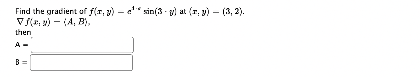 Find the gradient of \( f(x, y)=e^{4 \cdot x} \sin (3 \cdot y) \) at \( (x, y)=(3,2) \). \( \nabla f(x, y)=\langle A, B\rangl