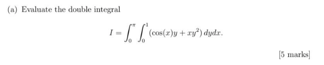 (a) Evaluate the double integral \[ I=\int_{0}^{\pi} \int_{0}^{1}\left(\cos (x) y+x y^{2}\right) d y d x . \] [5 marks]