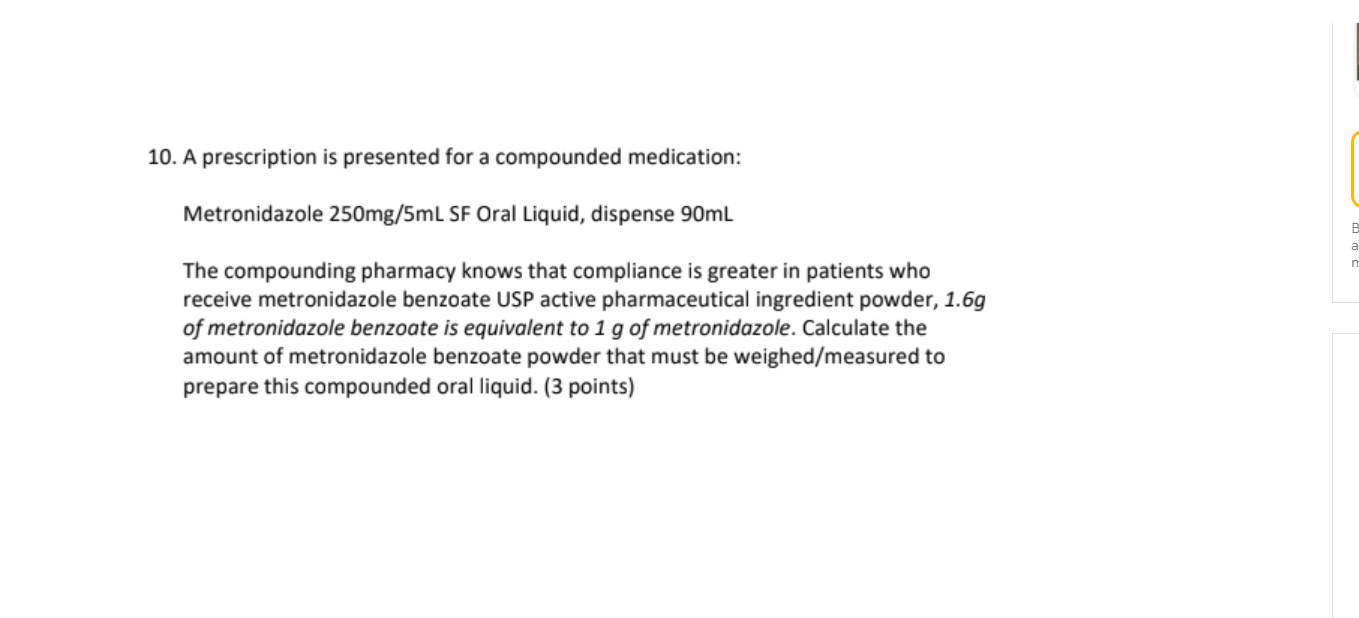 10. A prescription is presented for a compounded medication: Metronidazole 250mg/5mL SF Oral Liquid, dispense 90mL The compou