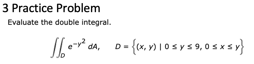 3 Practice Problem Evaluate the double integral. \[ \iint_{D} e^{-y^{2}} d A, \quad D=\{(x, y) \mid 0 \leq y \leq 9,0 \leq x