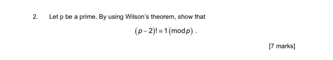 2. Let \( p \) be a prime. By using Wilsons theorem, show that
\[
(p-2) ! \equiv 1(\bmod p) \text {. }
\]
[7 marks]