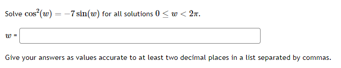 Solve \( \cos ^{2}(w)=-7 \sin (w) \) for all solutions \( 0 \leq w<2 \pi \)
\[
w=
\]
Give your answers as values accurate to