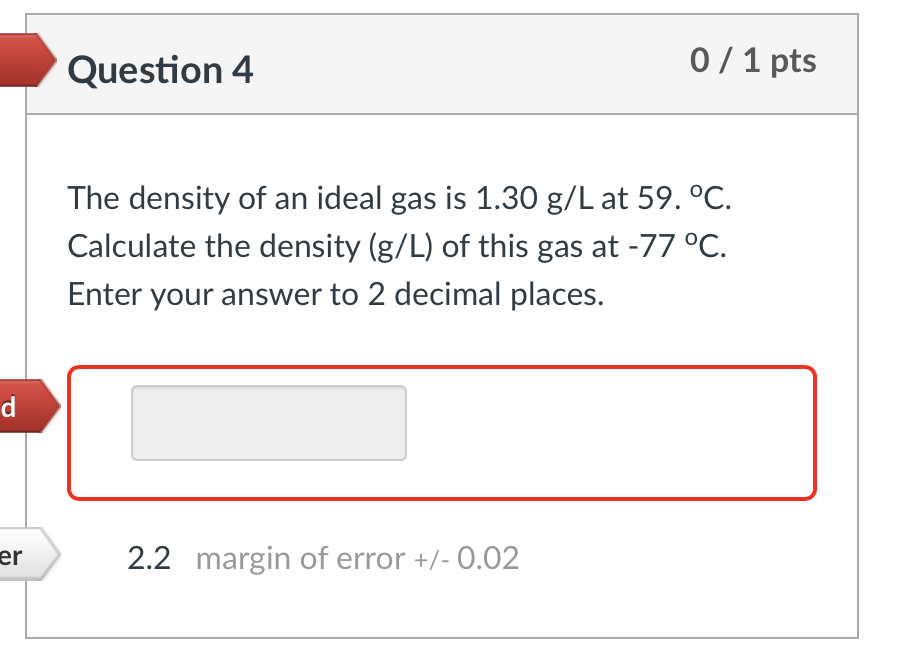 d
er
Question 4
0/1 pts
The density of an ideal gas is 1.30 g/L at 59. °C.
Calculate the density (g/L) of this gas at -77 °C.