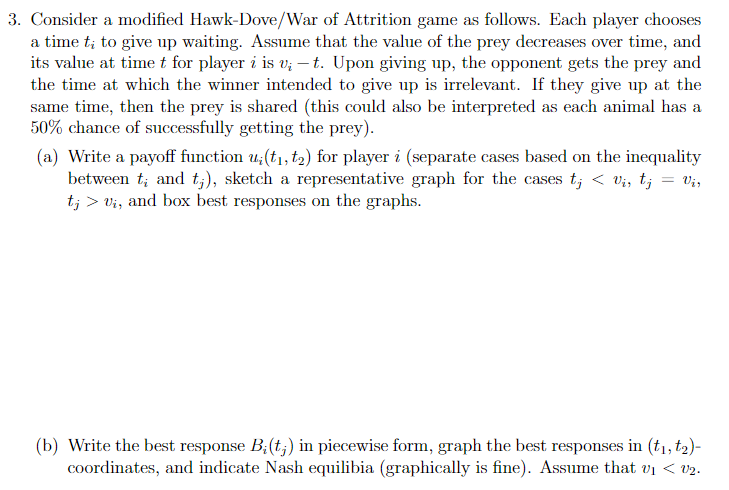 3. Consider a modified Hawk-Dove/War of Attrition game as follows. Each player chooses a time \( t_{i} \) to give up waiting.