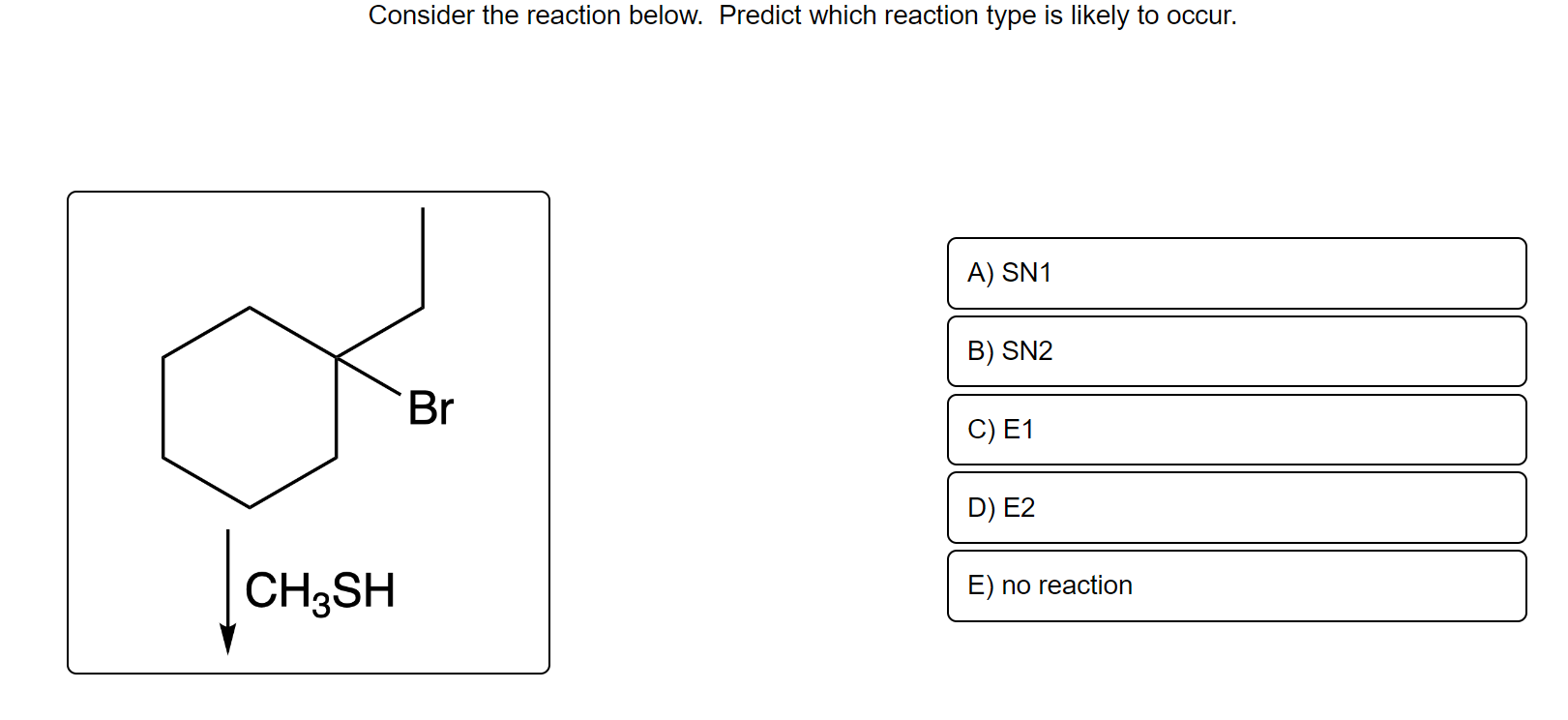 Consider the reaction below. Predict which reaction type is likely to occur.
CH3SH
Br
A) SN1
B) SN2
C) E1
D) E2
E) no reactio