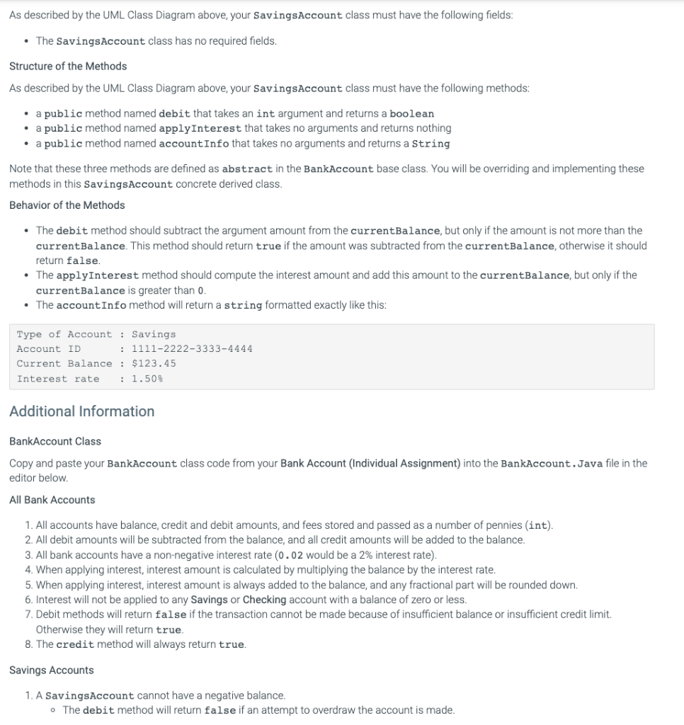 As described by the UML Class Diagram above, your SavingsAccount class must have the following fields:
- The SavingsAccount c
