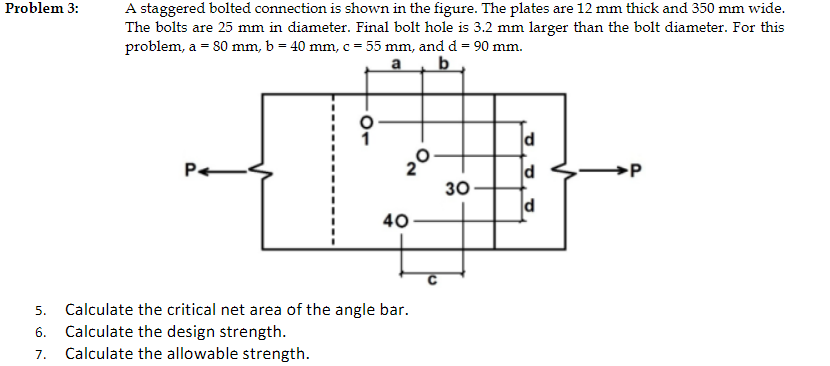 A staggered bolted connection is shown in the figure. The plates are 12 mm thick and 350 mm wide.
The bolts are 25 mm in diam