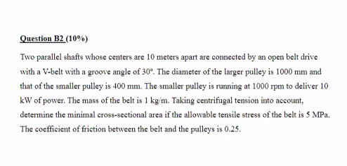 Question B2 (10%)
Two parallel shafts whose centers are 10 meters apart are connected by an open belt drive
with a V-belt wit
