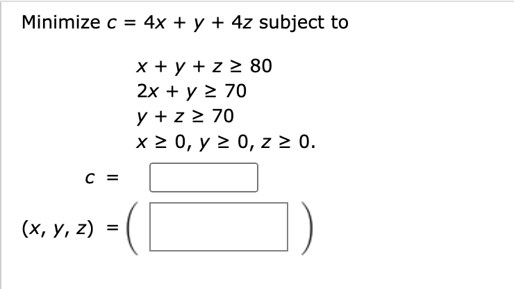 \( \begin{array}{l}c=4 x+y+4 z \text { subjec } \\ x+y+z \geq 80 \\ 2 x+y \geq 70 \\ y+z \geq 70 \\ x \geq 0, y \geq 0, z \ge