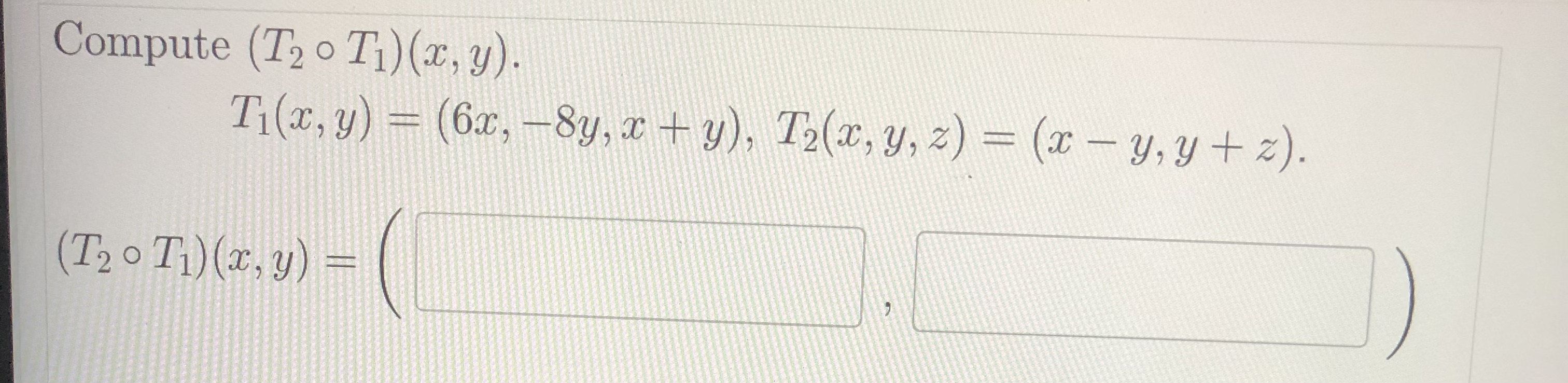 Compute \( \left(T_{2} \circ T_{1}\right)(x, y) \). \[ T_{1}(x, y)=(6 x,-8 y, x+y), T_{2}(x, y, z)=(x-y, y+z) . \] \[ \left(T