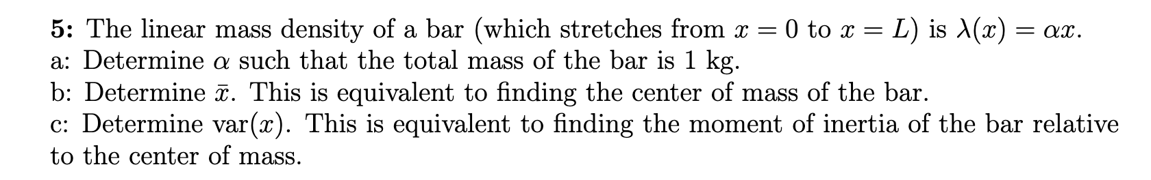 5: The linear mass density of a bar (which stretches from \( x=0 \) to \( x=L \) ) is \( \lambda(x)=\alpha x \).
a: Determine