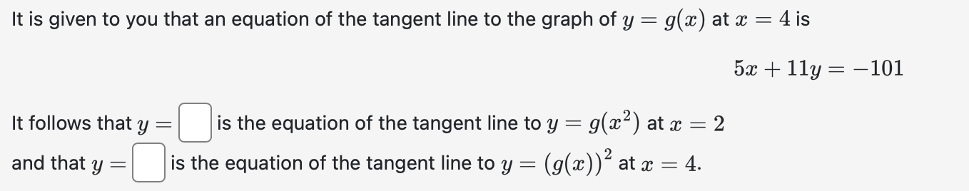 It is given to you that an equation of the tangent line to the graph of \( y=g(x) \) at \( x=4 \) is
\[
5 x+11 y=-101
\]
It f