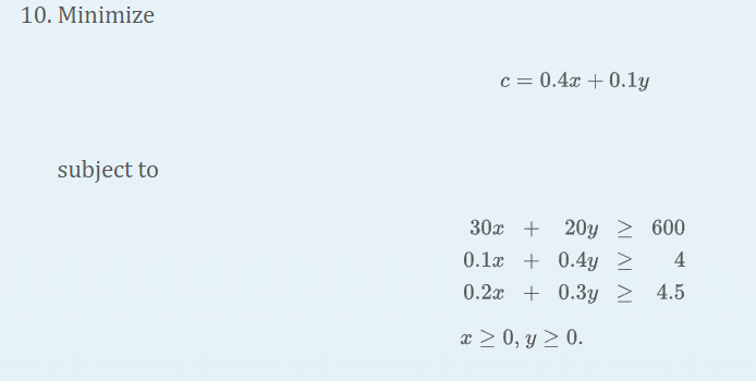 10. Minimize \[ c=0.4 x+0.1 y \] subject to \[ \begin{array}{l} 30 x+20 y \geq 600 \\ 0.1 x+0.4 y \geq 4 \\ 0.2 x+0.3 y \geq