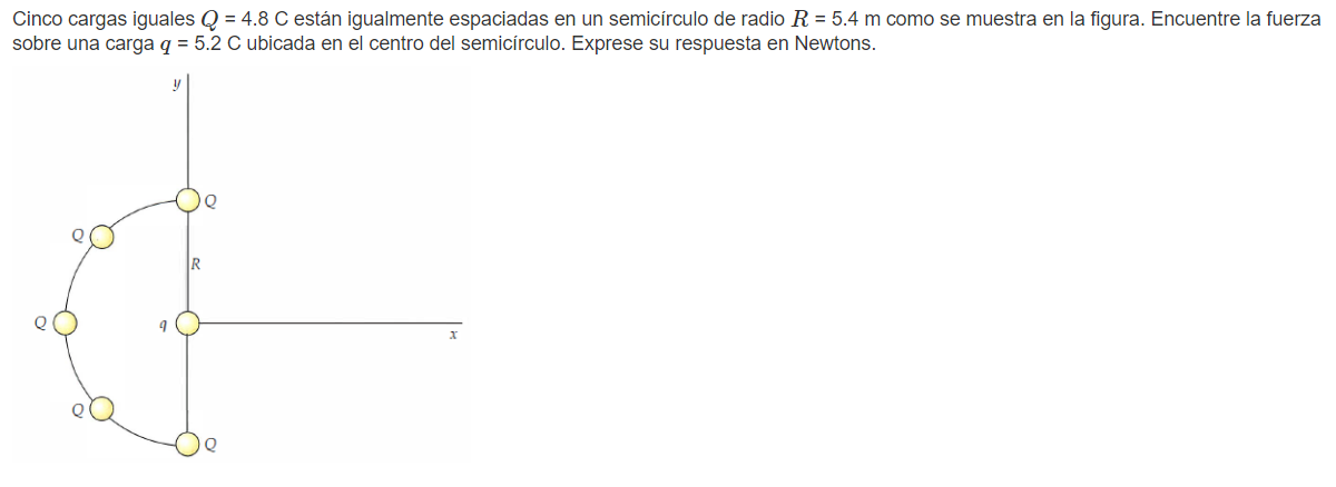 Cinco cargas iguales \( Q=4.8 \mathrm{C} \) están igualmente espaciadas en un semicírculo de radio \( R=5.4 \mathrm{~m} \) co