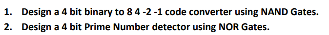 1. Design a 4 bit binary to \( 84-2-1 \) code converter using NAND Gates.
2. Design a 4 bit Prime Number detector using NOR G