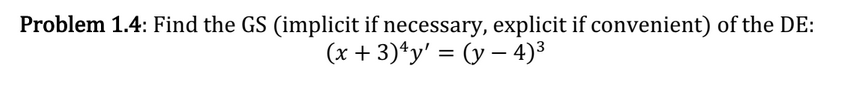 Problem 1.4: Find the GS (implicit if necessary, explicit if convenient) of the DE: \[ (x+3)^{4} y^{\prime}=(y-4)^{3} \]