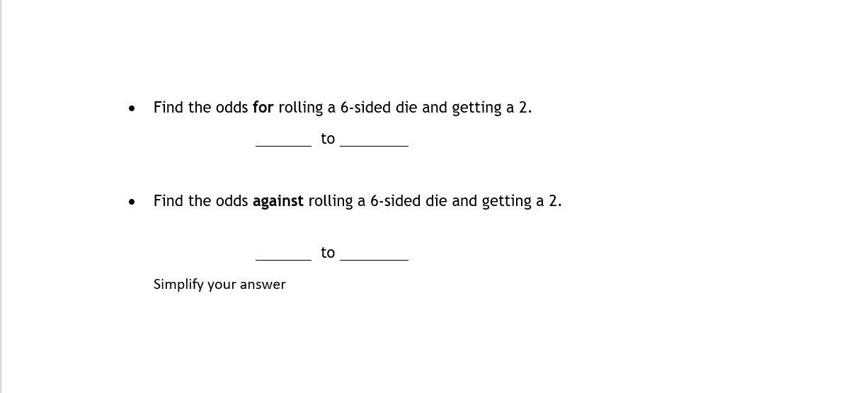 - Find the odds for rolling a 6 -sided die and getting a 2 .
to
- Find the odds against rolling a 6-sided die and getting a 2