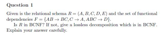 Question 1 Given is the relational schema R = (A, B,C, D, E) and the set of functional dependencies F = {AB → BC,C A, ABC → D