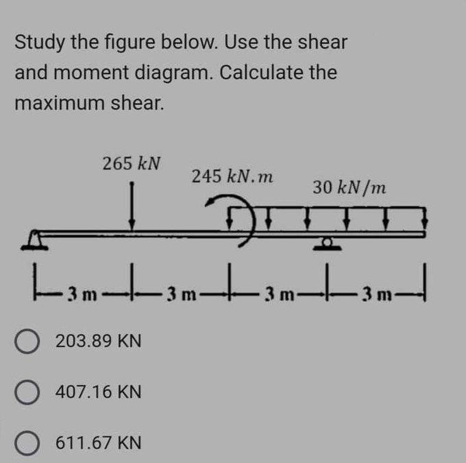 Study the figure below. Use the shear
and moment diagram. Calculate the
maximum shear.
265 kN
245 kN.m
O203.89 KN
O 407.16 KN