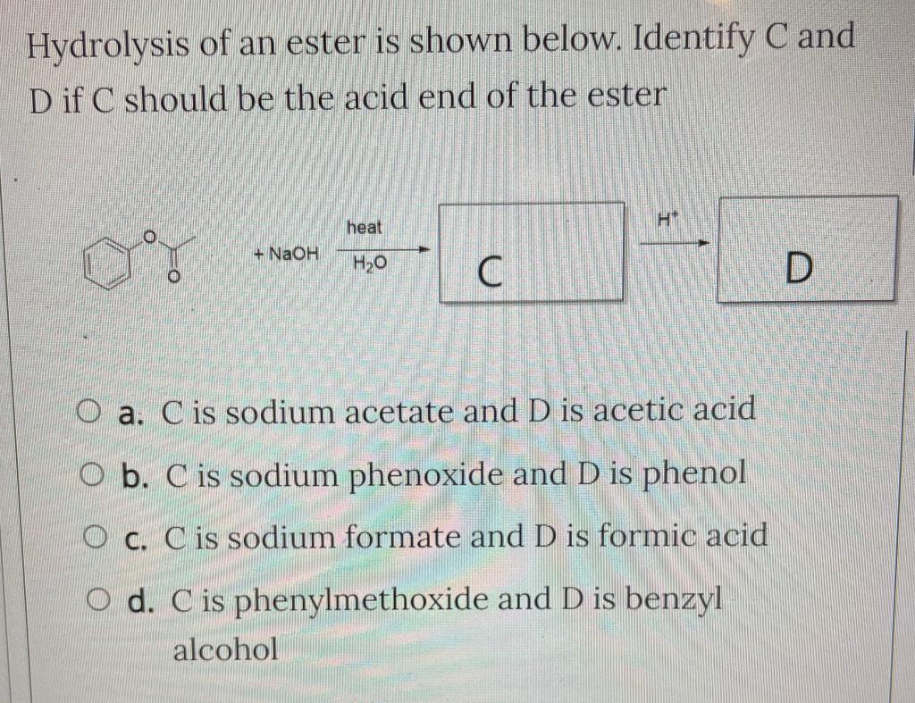 Hydrolysis of an ester is shown below. Identify C and
D if C should be the acid end of the ester
+ NaOH
heat
H?O
U
H*
O a. Ci