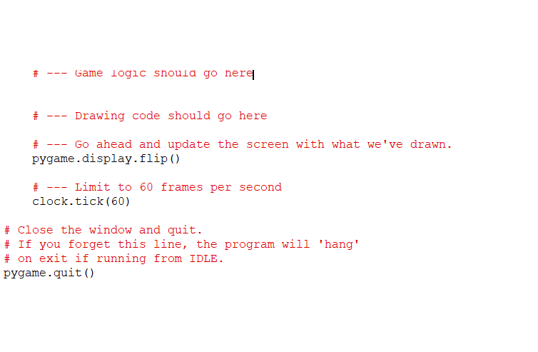 # --- Game logic should go here # --- Drawing code should go here # --- Go ahead and update the screen with what weve drawn.