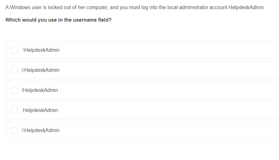A Windows user is locked out of her computer, and you must log into the local administrator account HelpdeskAdmin. Which woul