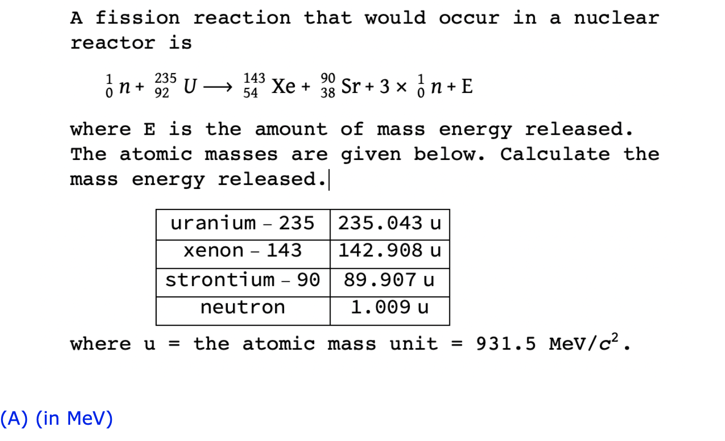 A fission reaction that would occur in a nuclear
reactor is
\[
{ }_{0}^{1} n+{ }_{92}^{235} U \longrightarrow{ }_{54}^{143} \